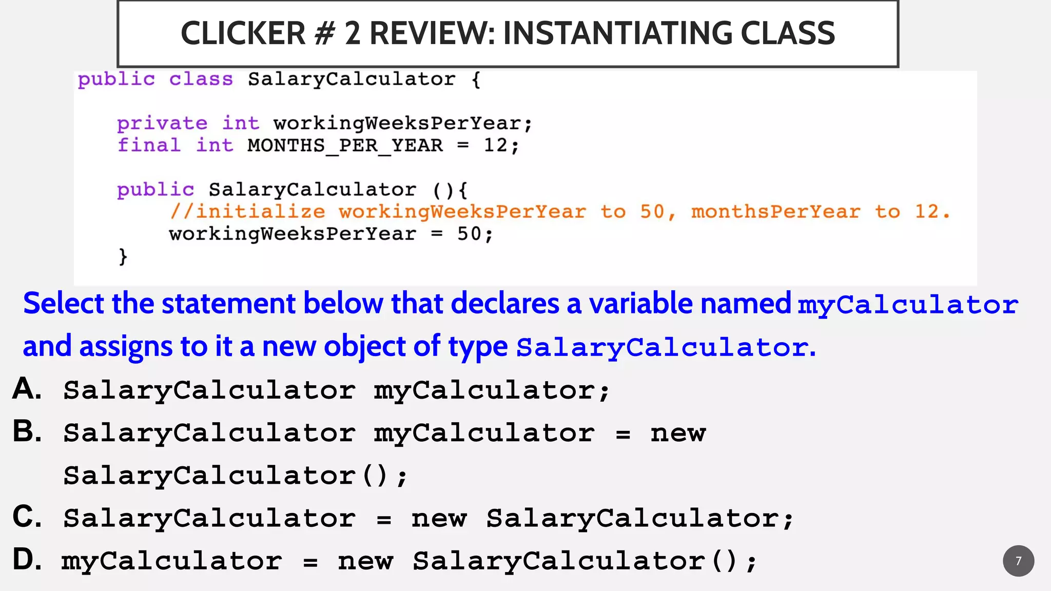 CLICKER # 2 REVIEW: INSTANTIATING CLASS
Select the statement below that declares a variable named myCalculator
and assigns to it a new object of type SalaryCalculator.
A. SalaryCalculator myCalculator;
B. SalaryCalculator myCalculator = new
SalaryCalculator();
C. SalaryCalculator = new SalaryCalculator;
D. myCalculator = new SalaryCalculator(); 7
 