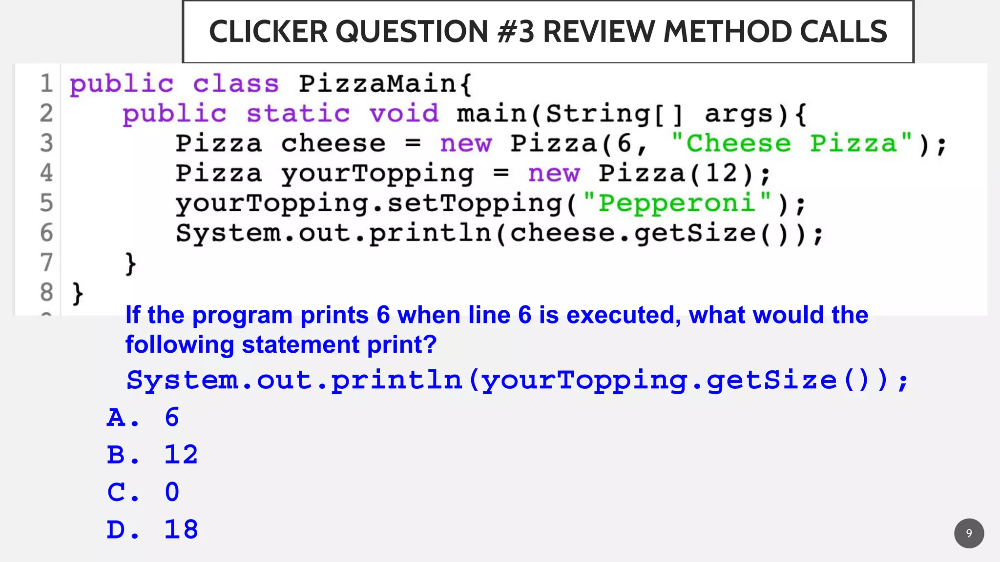 CLICKER QUESTION #3 REVIEW METHOD CALLS
9
If the program prints 6 when line 6 is executed, what would the
following statement print?
System.out.println(yourTopping.getSize());
A. 6
B. 12
C. 0
D. 18
 