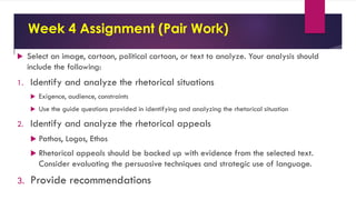 Week 4 Assignment (Pair Work)
 Select an image, cartoon, political cartoon, or text to analyze. Your analysis should
include the following:
1. Identify and analyze the rhetorical situations
 Exigence, audience, constraints
 Use the guide questions provided in identifying and analyzing the rhetorical situation
2. Identify and analyze the rhetorical appeals
 Pathos, Logos, Ethos
 Rhetorical appeals should be backed up with evidence from the selected text.
Consider evaluating the persuasive techniques and strategic use of language.
3. Provide recommendations
 