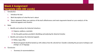Week 4 Assignment
Template (300-350 words)
I. Introduction
I. Introduce the text
II. Brief description of what the text is about
III. Thesis statement: State your opinion of the text’s effectiveness and main arguments based on your analysis of the
rhetorical appeals and situation
II. Body
1. Identify and analyze the rhetorical situations
 Exigence, audience, constraints
 Use the guide questions provided in identifying and analyzing the rhetorical situation
2. Identify and analyze the rhetorical appeals
 Pathos, Logos, Ethos
 Rhetorical appeals should be backed up with evidence from the selected text. Consider evaluating the persuasive techniques and
strategic use of language.
III. Conclusion
 Summary & recommendations
 