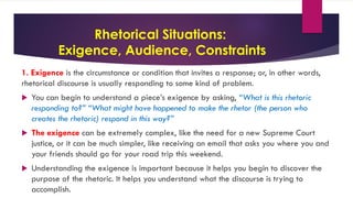 Rhetorical Situations:
Exigence, Audience, Constraints
1. Exigence is the circumstance or condition that invites a response; or, in other words,
rhetorical discourse is usually responding to some kind of problem.
 You can begin to understand a piece’s exigence by asking, “What is this rhetoric
responding to?” “What might have happened to make the rhetor (the person who
creates the rhetoric) respond in this way?”
 The exigence can be extremely complex, like the need for a new Supreme Court
justice, or it can be much simpler, like receiving an email that asks you where you and
your friends should go for your road trip this weekend.
 Understanding the exigence is important because it helps you begin to discover the
purpose of the rhetoric. It helps you understand what the discourse is trying to
accomplish.
 