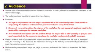 2. Audience
 Another part of the rhetorical context is audience, those who are the (intended or unintended) recipients of the
rhetorical message.
 The audience should be able to respond to the exigence.
 Example:
 You might be very frustrated with your campus’s requirement that all first-year students purchase a meal plan for on-
campus dining. You might even send an email to a good friend back home voicing that frustration.
 However, if you want to address the exigence of the meal plans, the most appropriate audience would be the
person/office on campus that oversees meal plans.
 Your friend back home cannot solve the problem (though she may be able to offer sympathy or give you some
good suggestions), but the person who can change the meal plan requirements is probably on campus.
 Rhetors make all sorts of choices based on their audience. Audience can determine the type of language
used, the formality of the discourse, the medium or delivery of the rhetoric, and even the types of reasons
used the make the rhetor’s argument.
 Understanding the audience helps you begin to see and understand the rhetorical moves that the rhetor
makes.
 