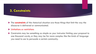 3. Constraints
 The constraints of the rhetorical situation are those things that limit the way the
discourse is delivered or communicated.
 Limitations or restrictions
 Constraints may be something as simple as your instructor limiting your proposal to
one thousand words, or they may be far more complex like the kinds of language
you need to use to persuade a certain community.
 