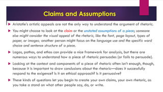 Claims and Assumptions
 Aristotle’s artistic appeals are not the only way to understand the argument of rhetoric.
 You might choose to look at the claim or the unstated assumptions of a piece; someone
else might consider the visual appeal of the rhetoric, like the font, page layout, types of
paper, or images; another person might focus on the language use and the specific word
choice and sentence structure of a piece.
 Logos, pathos, and ethos can provide a nice framework for analysis, but there are
numerous ways to understand how a piece of rhetoric persuades (or fails to persuade).
 Looking at the context and components of a piece of rhetoric often isn’t enough, though,
because it is important to draw conclusions about the rhetoric—does it successfully
respond to the exigence? Is it an ethical approach? Is it persuasive?
 These kinds of questions let you begin to create your own claims, your own rhetoric, as
you take a stand on what other people say, do, or write.
 