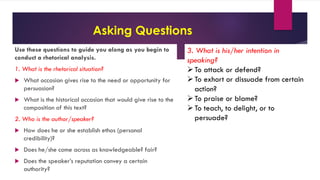 Asking Questions
Use these questions to guide you along as you begin to
conduct a rhetorical analysis.
1. What is the rhetorical situation?
 What occasion gives rise to the need or opportunity for
persuasion?
 What is the historical occasion that would give rise to the
composition of this text?
2. Who is the author/speaker?
 How does he or she establish ethos (personal
credibility)?
 Does he/she come across as knowledgeable? fair?
 Does the speaker’s reputation convey a certain
authority?
3. What is his/her intention in
speaking?
To attack or defend?
To exhort or dissuade from certain
action?
To praise or blame?
To teach, to delight, or to
persuade?
 