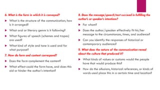 6. What is the form in which it is conveyed?
 What is the structure of the communication; how
is it arranged?
 What oral or literary genre is it following?
 What figures of speech (schemes and tropes)
are used?
 What kind of style and tone is used and for
what purpose?
7. How do form and content correspond?
 Does the form complement the content?
 What effect could the form have, and does this
aid or hinder the author’s intention?
8. Does the message/speech/text succeed in fulfilling the
author’s or speaker’s intentions?
 For whom?
 Does the author/speaker effectively fit his/her
message to the circumstances, times, and audience?
 Can you identify the responses of historical or
contemporary audiences?
9. What does the nature of the communication reveal
about the culture that produced it?
 What kinds of values or customs would the people
have that would produce this?
 How do the allusions, historical references, or kinds of
words used place this in a certain time and location?
 