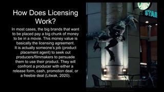 How Does Licensing
Work?
In most cases, the big brands that want
to be placed pay a big chunk of money
to be in a movie. This money value is
basically the licensing agreement.
It is actually someone’s job (product
placement agent) to seek out
producers/filmmakers to persuade
them to use their product. They will
confront a producer with either a
release form, cash, promotion deal, or
a freebie deal (Litwak, 2020).
Serrano, K. (2018, January 18). Does Product Placement Work? Retrieved from
https://www.partisanadvertising.co.nz/advertising-blog/does-product-placement-work
 