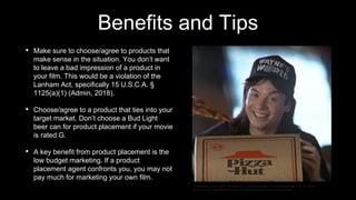 Benefits and Tips
• Make sure to choose/agree to products that
make sense in the situation. You don’t want
to leave a bad impression of a product in
your film. This would be a violation of the
Lanham Act, specifically 15 U.S.C.A. §
1125(a)(1) (Admin, 2018).
• Choose/agree to a product that ties into your
target market. Don’t choose a Bud Light
beer can for product placement if your movie
is rated G.
• A key benefit from product placement is the
low budget marketing. If a product
placement agent confronts you, you may not
pay much for marketing your own film.
Trendjackers Team. (2018, December 11). 7 Genius Examples of Product Placement in TV & Cinema.
Retrieved from https://trendjackers.com/7-genius-examples-of-product-placement/
 