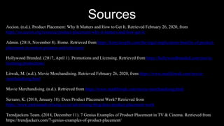 Sources
Accion. (n.d.). Product Placement: Why It Matters and How to Get It. Retrieved February 26, 2020, from
https://us.accion.org/resource/product-placement-why-it-matters-and-how-get-it/
Admin. (2018, November 8). Home. Retrieved from https://kerrylawpllc.com/the-legal-implications-benifits-of-product-
placement-in-motion-pictures-and-television/
Hollywood Branded. (2017, April 1). Promotions and Licensing. Retrieved from https://hollywoodbranded.com/movie-
licensing-productions/
Litwak, M. (n.d.). Movie Merchandising. Retrieved February 26, 2020, from https://www.marklitwak.com/movie-
merchandising.html
Movie Merchandising. (n.d.). Retrieved from https://www.marklitwak.com/movie-merchandising.html
Serrano, K. (2018, January 18). Does Product Placement Work? Retrieved from
https://www.partisanadvertising.co.nz/advertising-blog/does-product-placement-work
Trendjackers Team. (2018, December 11). 7 Genius Examples of Product Placement in TV & Cinema. Retrieved from
https://trendjackers.com/7-genius-examples-of-product-placement/
 