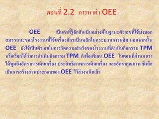 OEE เป็นคาที่รู้จักกันเป็นอย่างดีในฐานะตัวเลขที่ใช้บ่งบอก
สมรรถนะของโรงงานที่ใช้เครื่องจักรเป็ นหลักในกระบวนการผลิต นอกจากนั้น
OEE ยังใช้เป็นตัวเลขในการวัดความสาเร็จของโรงงานที่ดาเนินกิจกรรม TPM
หรือเรียกได้ว่าการดาเนินกิจกรรม TPM ก็เพื่อเพิ่มค่า OEE ในตอนที่ผ่านมาเรา
ได้พูดถึงอัตราการเดินเครื่อง ประสิทธิภาพการเดินเครื่อง และอัตราคุณภาพ ซึ่งถือ
เป็นการสร้างส่วนประกอบของ OEE ไว้ล่วงหน้าแล้ว
ตอนที่ 2.2 การหาค่า OEE
 