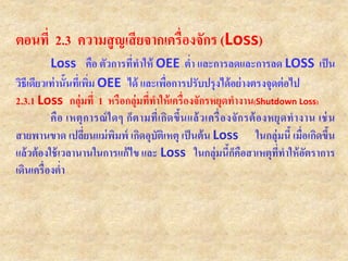 ตอนที่ 2.3 ความสูญเสียจากเครื่องจักร (Loss)
Loss คือ ตัวการที่ทาให้ OEE ต่า และการลดและการลด LOSS เป็น
วิธีเดียวเท่านั้นที่เพิ่ม OEE ได้ และเพื่อการปรับปรุงได้อย่างตรงจุดต่อไป
2.3.1 Loss กลุ่มที่ 1 หรือกลุ่มที่ทาให้เครื่องจักรหยุดทางาน(Shutdown Loss)
คือ เหตุการณ์ใดๆ ก็ตามที่เกิดขึ้นแล้วเครื่องจักรต้องหยุดทางาน เช่น
สายพานขาด เปลี่ยนแม่พิมพ์ เกิดอุบัติเหตุ เป็นต้น Loss ในกลุ่มนี้ เมื่อเกิดขึ้น
แล้วต้องใช้เวลานานในการแก้ไข และ Loss ในกลุ่มนี้ก็คือสาเหตุที่ทาให้อัตราการ
เดินเครื่องต่า
 
