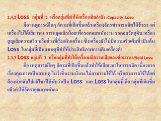 2.3.2 Loss กลุ่มที่ 2 หรือกลุ่มที่ทาให้เครื่องเสียกาลัง (Capacity Loss)
คือ เหตุการณ์ใดๆ ก็ตามที่เกิดขึ้นแล้วเครื่องจักรทาการผลิตได้ช้าลง แต่
เครื่องไม่ได้เสีย เช่น การหยุดเล็กน้อยเพื่อรอคอยพนักงาน รอคอยวัตถุดิบ เครื่อง
สูญเสียความเร็ว หรือช่วงที่เริ่มเดินเครื่อง ซึ่งเครื่องยังไม่มีความเร็วเต็มที่ เป็นต้น
Loss ในกลุ่มนี้เป็นสาเหตุที่ทาให้ประสิทธิภาพการเดินเครื่องต่า
2.3.3 Loss กลุ่มที่ 3 หรือกลุ่มที่ทาให้เครื่องผลิตงานเสียและซ่อมงาน(Yield Loss)
คือ เหตุการณ์ใดๆ ก็ตามที่เกิดขึ้นแล้วทาให้เสียเวลาในการผลิต เนื่องจาก
เรื่องคุณภาพเป็นสาเหตุ ไม่ว่าชิ้นงานนั้นจะไม่สามารถใช้ได้ หรือสามารถใช้ได้แต่
ต้องนากลับไปแก้ไข ก็ให้นับว่าเป็น Loss และ Loss ในกลุ่มนี้ คือ กลุ่มที่เกิดขึ้น
แล้วทาให้อัตราคุณภาพต่าลง
 
