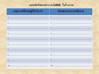 แบบฟอร์มการสารวจ Loss ในโรงงาน
เหตุการณ์ที่พบอยู่เป็นประจา ลักษณะของความเสียหาย
1......................................................................................... 1.........................................................................................
2......................................................................................... 2.........................................................................................
3......................................................................................... 3.........................................................................................
4......................................................................................... 4.........................................................................................
5......................................................................................... 5.........................................................................................
6......................................................................................... 6.........................................................................................
7......................................................................................... 7.........................................................................................
8......................................................................................... 8.........................................................................................
9......................................................................................... 9.........................................................................................
10....................................................................................... 10......................................................................................
 