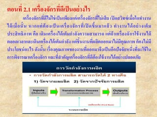 ตอนที่ 2.1 เครื่องจักรที่ดีเป็นอย่างไร
เครื่องจักรที่ดีไม่ใช่เป็นเพียงแค่เครื่องจักรที่ไม่เสีย เปิดสวิทซ์เมื่อใดทางาน
ได้เมื่อนั้น หากแต่ต้องเป็ นเครื่องจักรที่เปิ ดขึ้นมาแล้ว ทางานได้อย่างเต็ม
ประสิทธิภาพ คือ เดินเครื่องได้เต็มกาลังความสามารถ แต่ถ้าเครื่องจักรใช้งานได้
ตลอดเวลาและเดินเครื่องได้เต็มกาลัง แต่ชิ้นงานที่ผลิตออกมาไม่มีคุณภาพ ก็คงไม่มี
ประโยชน์อะไร ดังนั้น เรื่องคุณภาพของงานที่ออกมาจึงเป็นอีกปัจจัยหนึ่งที่จะใช้ใน
การพิจารณาเครื่องจักร และที่สาคัญเครื่องจักรที่ดีต้องใช้งานได้อย่างปลอดภัย
 