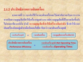 2.1.2 ประสิทธิภาพการเดินเครื่อง
จากภาพที่ 2.1 จะเห็นได้ว่าเวลาเดินเครื่องจะไม่เท่ากับเวลารับภาระงาน
หากเกิดความสูญเสียที่ทาให้เครื่องหยุดทางาน แต่ความสูญเสียที่มีโอกาสเกิดขึ้นยัง
ไม่หมดเพียงแค่นั้น ยังมี ความสูญเสียที่ทาให้เครื่องเสียกาลัง ซึ่งทาให้เวลา
เดินเครื่องน้อยอยู่แล้วเหลือน้อยลงไปอีก เรียกว่า เวลาเดินเครื่องสุทธิ
เวลาเดินเครื่องสุทธิ เวลาเดินเครื่อง เวลาสูญเสียจากเครื่องเสียกาลัง
ประสิทธิภาพการเดินเครื่อง เวลาเดินเครื่องสุทธิ (Net Operating Time)
(Perfomance Efficiency) เวลาเดินเครื่อง (Operating Time)=
= -
 