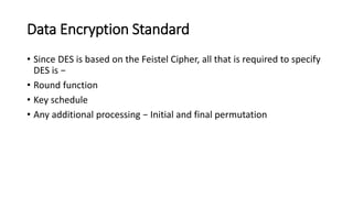 Data Encryption Standard
• Since DES is based on the Feistel Cipher, all that is required to specify
DES is −
• Round function
• Key schedule
• Any additional processing − Initial and final permutation
 