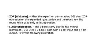 • XOR (Whitener). − After the expansion permutation, DES does XOR
operation on the expanded right section and the round key. The
round key is used only in this operation.
• Substitution Boxes. − The S-boxes carry out the real mixing
(confusion). DES uses 8 S-boxes, each with a 6-bit input and a 4-bit
output. Refer the following illustration −
 