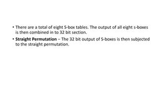• There are a total of eight S-box tables. The output of all eight s-boxes
is then combined in to 32 bit section.
• Straight Permutation − The 32 bit output of S-boxes is then subjected
to the straight permutation.
 
