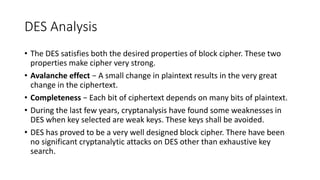 DES Analysis
• The DES satisfies both the desired properties of block cipher. These two
properties make cipher very strong.
• Avalanche effect − A small change in plaintext results in the very great
change in the ciphertext.
• Completeness − Each bit of ciphertext depends on many bits of plaintext.
• During the last few years, cryptanalysis have found some weaknesses in
DES when key selected are weak keys. These keys shall be avoided.
• DES has proved to be a very well designed block cipher. There have been
no significant cryptanalytic attacks on DES other than exhaustive key
search.
 