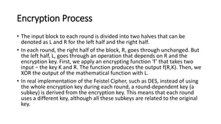 Encryption Process
• The input block to each round is divided into two halves that can be
denoted as L and R for the left half and the right half.
• In each round, the right half of the block, R, goes through unchanged. But
the left half, L, goes through an operation that depends on R and the
encryption key. First, we apply an encrypting function ‘f’ that takes two
input − the key K and R. The function produces the output f(R,K). Then, we
XOR the output of the mathematical function with L.
• In real implementation of the Feistel Cipher, such as DES, instead of using
the whole encryption key during each round, a round-dependent key (a
subkey) is derived from the encryption key. This means that each round
uses a different key, although all these subkeys are related to the original
key.
 