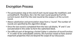 Encryption Process
• The permutation step at the end of each round swaps the modified L and
unmodified R. Therefore, the L for the next round would be R of the
current round. And R for the next round be the output L of the current
round.
• Above substitution and permutation steps form a ‘round’. The number of
rounds are specified by the algorithm design.
• Once the last round is completed then the two sub blocks, ‘R’ and ‘L’ are
concatenated in this order to form the ciphertext block.
• The difficult part of designing a Feistel Cipher is selection of round function
‘f’. In order to be unbreakable scheme, this function needs to have several
important properties that are beyond the scope of our discussion.
 