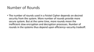 Number of Rounds
• The number of rounds used in a Feistel Cipher depends on desired
security from the system. More number of rounds provide more
secure system. But at the same time, more rounds mean the
inefficient slow encryption and decryption processes. Number of
rounds in the systems thus depend upon efficiency–security tradeoff.
 