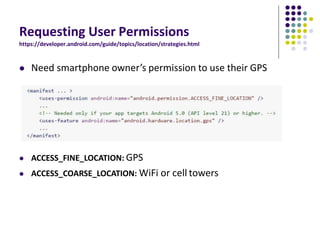 Requesting User Permissions
https://developer.android.com/guide/topics/location/strategies.html
 Need smartphone owner’s permission to use their GPS
 ACCESS_FINE_LOCATION: GPS
 ACCESS_COARSE_LOCATION: WiFi or cell towers
 