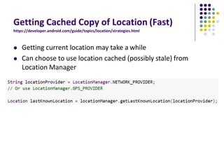 Getting Cached Copy of Location (Fast)
https://developer.android.com/guide/topics/location/strategies.html
 Getting current location may take a while
 Can choose to use location cached (possibly stale) from
Location Manager
 