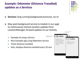 Example: Odometer (Distance Travelled)
updates as a Services
 Services: long running background processes, no UI
 May want background service (a module in our app)
to continuously retrieve location updates from
LocationManager, forward updates to our Activity
 Example of using a Service
 Nice Example app using Odometer Service
 Tracks distance travelled
 Gets, displays distance travelled every 10 secs
 