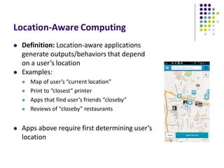 Location-Aware Computing
 Definition: Location-aware applications
generate outputs/behaviors that depend
on a user’s location
 Examples:
 Map of user’s “current location”
 Print to “closest” printer
 Apps that find user’s friends “closeby”
 Reviews of “closeby” restaurants
 Apps above require first determining user’s
location
 