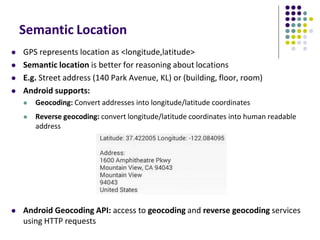 Semantic Location
 GPS represents location as <longitude,latitude>
 Semantic location is better for reasoning about locations
 E.g. Street address (140 Park Avenue, KL) or (building, floor, room)
 Android supports:
 Geocoding: Convert addresses into longitude/latitude coordinates
 Reverse geocoding: convert longitude/latitude coordinates into human readable
address
 Android Geocoding API: access to geocoding and reverse geocoding services
using HTTP requests
 