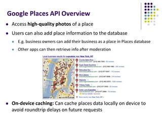 Google Places API Overview
 Access high-quality photos of a place
 Users can also add place information to the database
 E.g. business owners can add their business as a place in Places database
 Other apps can then retrieve info after moderation
 On-device caching: Can cache places data locally on device to
avoid roundtrip delays on future requests
 