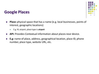 Google Places
 Place: physical space that has a name (e.g. local businesses, points of
interest, geographic locations)
 E.g KL airport, place type is airport
 API: Provides Contextual information about places near device.
 E.g: name of place, address, geographical location, place ID, phone
number, place type, website URL, etc.
 
