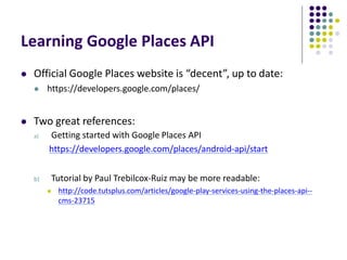 Learning Google Places API
 Official Google Places website is “decent”, up to date:
 https://developers.google.com/places/
 Two great references:
a) Getting started with Google Places API
https://developers.google.com/places/android-api/start
b) Tutorial by Paul Trebilcox-Ruiz may be more readable:
 http://code.tutsplus.com/articles/google-play-services-using-the-places-api--
cms-23715
 