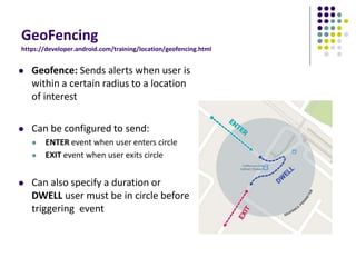 GeoFencing
https://developer.android.com/training/location/geofencing.html
 Geofence: Sends alerts when user is
within a certain radius to a location
of interest
 Can be configured to send:
 ENTER event when user enters circle
 EXIT event when user exits circle
 Can also specify a duration or
DWELL user must be in circle before
triggering event
 