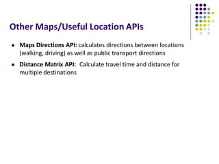 Other Maps/Useful Location APIs
 Maps Directions API: calculates directions between locations
(walking, driving) as well as public transport directions
 Distance Matrix API: Calculate travel time and distance for
multiple destinations
 