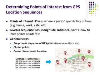 Determining Points of Interest from GPS
Location Sequences
 Points of Interest: Places where a person spends lots of time
(e.g. home, work, café, etc)
 Given a sequence GPS <longitude, latitude> points, how to
infer points of interest
 General steps:
 Pre-process sequence of GPS points (remove outliers, etc)
 Cluster points
 Convert to semantic location
 