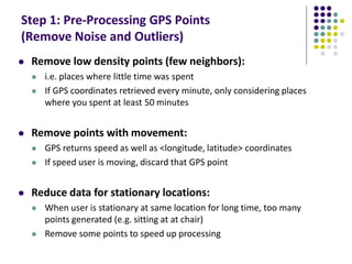 Step 1: Pre-Processing GPS Points
(Remove Noise and Outliers)
 Remove low density points (few neighbors):
 i.e. places where little time was spent
 If GPS coordinates retrieved every minute, only considering places
where you spent at least 50 minutes
 Remove points with movement:
 GPS returns speed as well as <longitude, latitude> coordinates
 If speed user is moving, discard that GPS point
 Reduce data for stationary locations:
 When user is stationary at same location for long time, too many
points generated (e.g. sitting at at chair)
 Remove some points to speed up processing
 