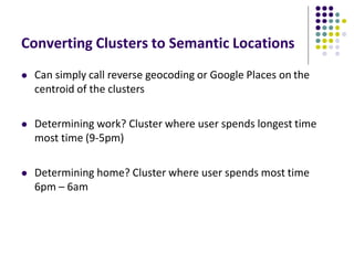 Converting Clusters to Semantic Locations
 Can simply call reverse geocoding or Google Places on the
centroid of the clusters
 Determining work? Cluster where user spends longest time
most time (9-5pm)
 Determining home? Cluster where user spends most time
6pm – 6am
 