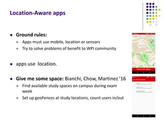 Location-Aware apps
 Ground rules:
 Apps must use mobile, location or sensors
 Try to solve problems of benefit to WPI community
 apps use location.
 Give me some space: Bianchi, Chow, Martinez ’16
 Find available study spaces on campus during exam
week
 Set up geoFences at study locations, count users in/out
 