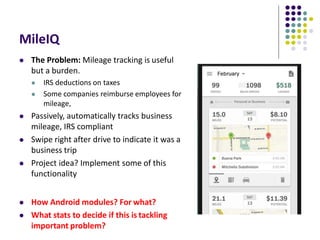 MileIQ
 The Problem: Mileage tracking is useful
but a burden.
 IRS deductions on taxes
 Some companies reimburse employees for
mileage,
 Passively, automatically tracks business
mileage, IRS compliant
 Swipe right after drive to indicate it was a
business trip
 Project idea? Implement some of this
functionality
 How Android modules? For what?
 What stats to decide if this is tackling
important problem?
 