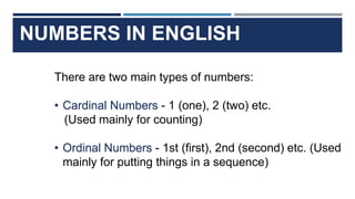 NUMBERS IN ENGLISH
There are two main types of numbers:
• Cardinal Numbers - 1 (one), 2 (two) etc.
(Used mainly for counting)
• Ordinal Numbers - 1st (first), 2nd (second) etc. (Used
mainly for putting things in a sequence)
 