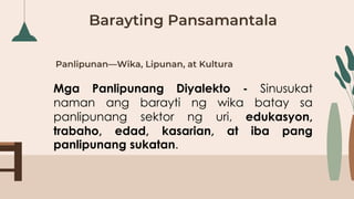 Panlipunan—Wika, Lipunan, at Kultura
Mga Panlipunang Diyalekto - Sinusukat
naman ang barayti ng wika batay sa
panlipunang sektor ng uri, edukasyon,
trabaho, edad, kasarian, at iba pang
panlipunang sukatan.
Barayting Pansamantala
 