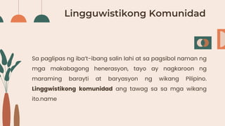 Lingguwistikong Komunidad
Sa paglipas ng iba’t-ibang salin lahi at sa pagsibol naman ng
mga makabagong henerasyon, tayo ay nagkaroon ng
maraming barayti at baryasyon ng wikang Pilipino.
Linggwistikong komunidad ang tawag sa sa mga wikang
ito.name
 