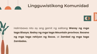 Lingguwistikong Komunidad
Halimbawa nito ay ang gamit ng salitang Waray ng mga
taga Bisaya, Ibaloy ng mga taga Mountain province, Ilocano
ng mga taga rehiyon ng Ilocos, at Zambal ng mga taga
Zambales.
 
