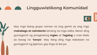 Lingguwistikong Komunidad
May mga ibang grupo naman na ang gamit ay ang mga
makabago at naimbento lamang na mga salita. Meron ding
gumagamit ng pinaghalong Ingles at Tagalog o mas kilala
sa tawag na “konyo”. May ilang ding mga kabataan na
gumagamit ng jejemon, gay lingo at iba pa.
 