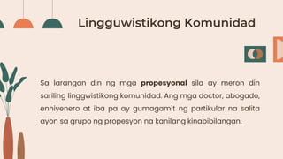 Lingguwistikong Komunidad
Sa larangan din ng mga propesyonal sila ay meron din
sariling linggwistikong komunidad. Ang mga doctor, abogado,
enhiyenero at iba pa ay gumagamit ng partikular na salita
ayon sa grupo ng propesyon na kanilang kinabibilangan.
 