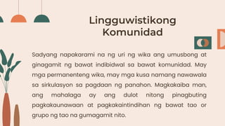 Lingguwistikong
Komunidad
Sadyang napakarami na ng uri ng wika ang umusbong at
ginagamit ng bawat indibidwal sa bawat komunidad. May
mga permanenteng wika, may mga kusa namang nawawala
sa sirkulasyon sa pagdaan ng panahon. Magkakaiba man,
ang mahalaga ay ang dulot nitong pinagbuting
pagkakaunawaan at pagkakaintindihan ng bawat tao or
grupo ng tao na gumagamit nito.
 