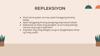 REPLEKSIYON
● Short bond paper na may apat hanggang limang
talala.
● Apat hanggang limang pangungusap bawat talata
● Nakasulat sa itaas ang pangkat, at sa huling bahagi
naman ang mga miyembro.
● Ang lider ang mag bibigay sa guro (pagkatapos lahat
ng mag uulat)
 