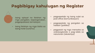 Pagbibigay kahulugan ng Register
• isang opisyal na listahan ng
mga pangalan, kapanganakan,
pagpapakasal, kamatayan
• isang listahan ng mga bisita sa
isang hotel (turismo)
• pagpapatala ng isang sulat sa
post office (komunikasyon)
• pagpapatala ng pangalan sa
halalan (politika)
• pagpasok ng mga mensahe sa
utak/pagtanda o pag-alala sa
natutuhan (sikolohiya)
 